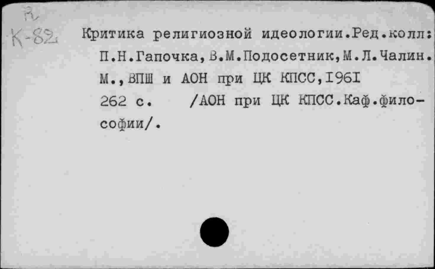 ﻿Критика религиозной идеологии.Ред.колл: П.Н.Тапочка,В.М.Подосетник,М.Л.Чалин. М.,ВПШ и АОН при ЦК КПСС,1961 262 с. /АОН при ЦК КПСС.Каф.философии/.